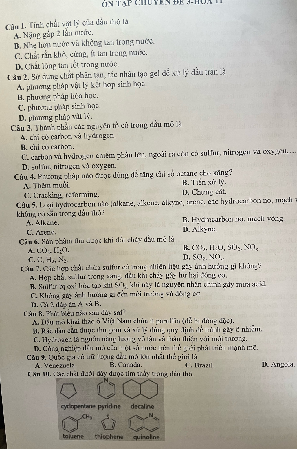 Ôn tạp chuyen đe 3-hua 1
Câu 1. Tính chất vật lý của dầu thô là
A. Nặng gấp 2 lần nước.
B. Nhẹ hơn nước và không tan trong nước.
C. Chất rắn khô, cứng, ít tan trong nước.
D. Chất lỏng tan tốt trong nước.
Câu 2. Sử dụng chất phân tán, tác nhân tạo gel để xử lý dầu tràn là
A. phương pháp vật lý kết hợp sinh học.
B. phương pháp hóa học.
C. phương pháp sinh học.
D. phương pháp vật lý.
Câu 3. Thành phần các nguyên tố có trong dầu mỏ là
A. chỉ có carbon và hydrogen.
B. chi có carbon.
C. carbon và hydrogen chiếm phần lớn, ngoài ra còn có sulfur, nitrogen và oxygen,..
D. sulfur, nitrogen và oxygen.
Câu 4. Phương pháp nào được dùng để tăng chỉ số octane cho xăng?
A. Thêm muối. B. Tiền xử lý.
C. Cracking, reforming. D. Chưng cất.
Câu 5. Loại hydrocarbon nào (alkane, alkene, alkyne, arene, các hydrocarbon no, mạch
không có sẵn trong dầu thô?
A. Alkane. B. Hydrocarbon no, mạch vòng.
C. Arene. D. Alkyne.
Câu 6. Sản phẩm thu được khi đốt cháy dầu mỏ là
A. CO_2,H_2O.
B. CO_2,H_2O,SO_2,NO_x.
C. C,H_2,N_2.
D. SO_2,NO_x.
Câu 7. Các hợp chất chứa sulfur có trong nhiên liệu gây ảnh hưởng gì không?
A. Hợp chất sulfur trong xăng, dầu khi cháy gây hư hại động cơ.
B. Sulfur bị oxi hóa tạo khí SO_2, khí này là nguyên nhân chính gây mưa acid.
C. Không gây ảnh hưởng gì đến môi trường và động cơ.
D. Cả 2 đáp án A và B.
Câu 8. Phát biểu nào sau đây sai?
A. Dầu mỏ khai thác ở Việt Nam chứa ít paraffin (dễ bị đông đặc).
B. Rác dầu cần được thu gom và xử lý đúng quy định để tránh gây ô nhiễm.
C. Hydrogen là nguồn năng lượng vô tận và thân thiện với môi trường.
D. Công nghiệp dầu mỏ của một số nước trên thế giới phát triển mạnh mẽ.
Câu 9. Quốc gia có trữ lượng dầu mỏ lớn nhất thế giới là
A. Venezuela. B. Canada. C. Brazil. D. Angola.
Câu 10. Các chất dưới đây được tìm thấy trong dầu thô.
