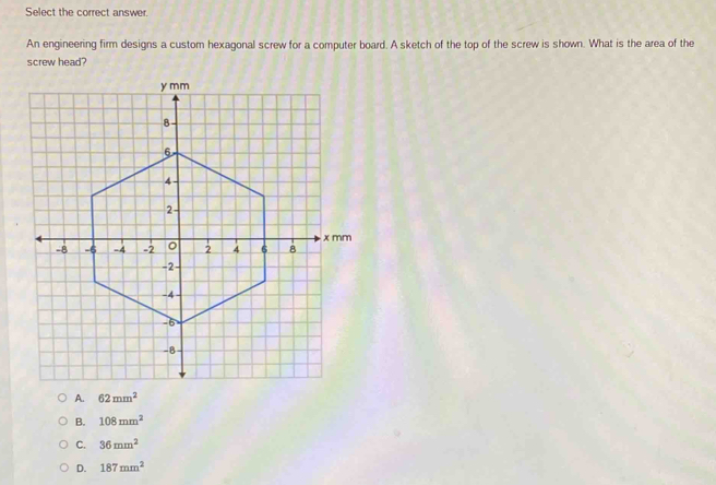 Select the correct answer.
An engineering firm designs a custom hexagonal screw for a computer board. A sketch of the top of the screw is shown. What is the area of the
screw head?
A. 62mm^2
B. 108mm^2
C. 36mm^2
D. 187mm^2