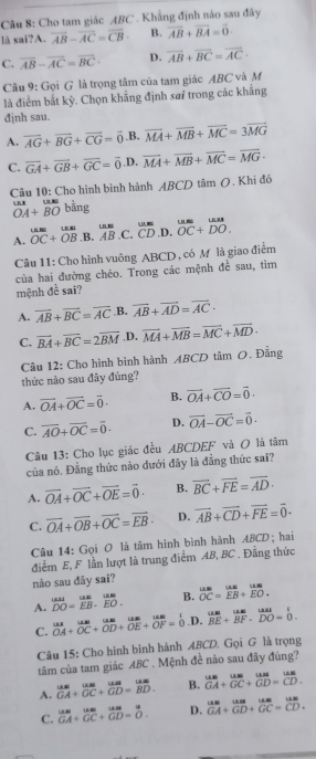 Cho tam giác ABC . Khẳng định nào sau đãy
là sai?A. overline AB-overline AC=overline CB B. overline AB+overline BA=overline 0.
C. overline AB-overline AC=overline BC· D. overline AB+overline BC=overline AC
Câu 9: Gọi G là trọng tâm của tam giác ABC và M
là điểm bắt kỳ. Chọn khẳng định sa trong các khắng
đjnh sau.
A. overline AG+overline BG+overline CG=vector 0 .B. overline MA+overline MB+overline MC=3overline MG
C. overline GA+overline GB+overline GC=vector 0 .D. overline MA+overline MB+overline MC=overline MG·
Câu 10: Cho hình bình hành ABCD tâm O. Khi đó
LAB|
OA+BO bằng
A. beginarrayr uss overline OC+overline OBendarray ,B. beginarrayr use ABendarray .C. overline CD ,D. beginarrayr uss overlineendarray beginarrayr uurs DCendarray +beginarrayr uate DOendarray .
Câu 11: Cho hình vuông ABCD , có M là giao điểm
của hai đường chéo. Trong các mệnh đề sau, tìm
mệnh đề sai?
A. overline AB+overline BC=overline AC B. vector AB+vector AD=vector AC·
C. vector BA+vector BC=2vector BM ,D. vector MA+vector MB=vector MC+vector MD·
Câu 12: Cho hình bình hành ABCD tâm O. Đẵng thức nào sau đây đúng?
A. vector OA+vector OC=vector 0. B. vector OA+vector CO=vector 0.
C. overline AO+overline OC=overline 0. D. vector OA-vector OC=vector 0.
Câu 13: Cho lục giác đều ABCDEF và O là tâm
của nó. Đằng thức nào đưới đây là đẳng thức sai?
A. vector OA+vector OC+vector OE=vector 0- B. overline BC+overline FE=overline AD·
C. vector OA+vector OB+vector OC=vector EB- D. vector AB+vector CD+vector FE=vector 0·
Câu 14: Gọi O là tâm hình bình hành ABCD; hai
điểm E, F lần lượt là trung điểm AB, BC . Đẳng thức
nào sau dây sai?
A. ^DODO=beginarrayr um EBendarray .beginarrayr um EOendarray . B. beginarrayr us. overline OC=frac uur=overline EB^uus endarray
C.  MA/OA + MB/OC + MB/OD + MB/OE + MB/OF = 1/0  .D. beginarrayr um BEendarray +beginarrayr um BFendarray .beginarrayr un DOendarray .beginarrayr 1 DOendarray
Câu 15: Cho hình binh hành ABCD. Gọi G là trọng
tâm của tam giác ABC . Mệnh đề nảo sau đây đúng?
A.  uus/GA + uu/GC + uu/GD = uu/BD . B. beginarrayr ususGA+overline GC+overline GD=beginarrayr uas overline CDendarray .
C.  tan /GA + um/GC + um/GD = u/O . D. beginarrayr ususGA+vector GD+frac GC=beginarrayr us CDendarray .