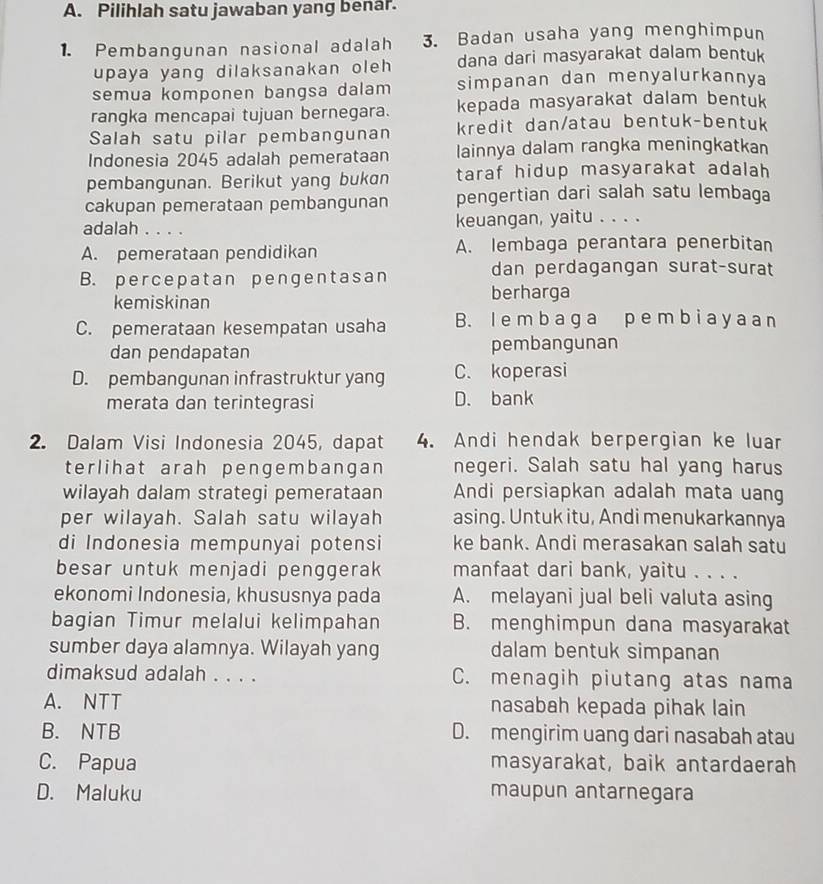 Pilihlah satu jawaban yang benar.
1. Pembangunan nasional adalah 3. Badan usaha yang menghimpun
upaya yang dilaksanakan oleh dana dari masyarakat dalam bentuk
semua komponen bangsa dalam simpanan dan menyalurkannya
rangka mencapai tujuan bernegara. kepada masyarakat dalam bentuk
Salah satu pilar pembangunan kredit dan/atau bentuk-bentuk
Indonesia 2045 adalah pemerataan lainnya dalam rangka meningkatkan
pembangunan. Berikut yang bukan taraf hidup masyarakat adalah 
cakupan pemerataan pembangunan pengertian dari salah satu lembaga
adalah . . . . keuangan, yaitu . . . .
A. pemerataan pendidikan A. lembaga perantara penerbitan
B. percepatan pengentasan
dan perdagangan surat-surat
kemiskinan berharga
C. pemerataan kesempatan usaha B. I e m b a ga p e m b i a y a an
dan pendapatan pembangunan
D. pembangunan infrastruktur yang C. koperasi
merata dan terintegrasi D. bank
2. Dalam Visi Indonesia 2045, dapat 4. Andi hendak berpergian ke luar
terlihat arah pengembangan negeri. Salah satu hal yang harus
wilayah dalam strategi pemerataan Andi persiapkan adalah mata uang
per wilayah. Salah satu wilayah asing. Untuk itu, Andi menukarkannya
di Indonesia mempunyai potensi ke bank. Andi merasakan salah satu
besar untuk menjadi penggerak manfaat dari bank, yaitu . . . .
ekonomi Indonesia, khususnya pada A. melayani jual beli valuta asing
bagian Timur melalui kelimpahan B. menghimpun dana masyarakat
sumber daya alamnya. Wilayah yang dalam bentuk simpanan
dimaksud adalah . . . . C. menagih piutang atas nama
A. NTT nasabah kepada pihak lain
B. NTB D. mengirim uang dari nasabah atau
C. Papua masyarakat, baik antardaerah
D. Maluku maupun antarnegara