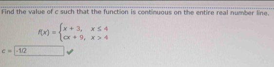 Find the value of c such that the function is continuous on the entire real number line.
f(x)=beginarrayl x+3,x≤ 4 cx+9,x>4endarray.
c=|-1/2