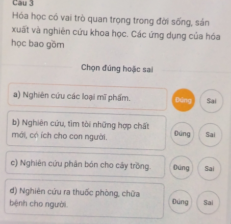 Cau 3 
Hóa học có vai trò quan trọng trong đời sống, sản 
xuất và nghiên cứu khoa học. Các ứng dụng của hóa 
học bao gồm 
Chọn đúng hoặc sai 
a) Nghiên cứu các loại mĩ phẩm. Đúng Sai 
b) Nghiên cứu, tìm tòi những hợp chất Đúng 
mới, có ích cho con người. Sai 
c) Nghiên cứu phân bón cho cây trồng. Đúng Sai 
d) Nghiên cứu ra thuốc phòng, chữa 
bệnh cho người. 
Đúng Sai