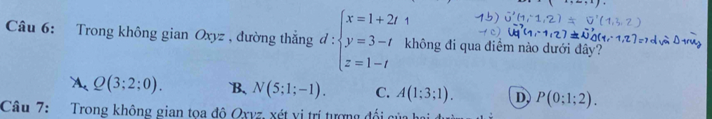 Trong không gian Oxyz , đường thắng d:beginarrayl x=1+2t y=3-t z=1-tendarray. không đi qua điểm nào dưới đây?
A. Q(3;2;0). B、 N(5;1;-1). C. A(1;3;1). D P(0;1;2). 
Câu 7: Trong không gian tọa đô Oxyz, xét vị trí tượng đối