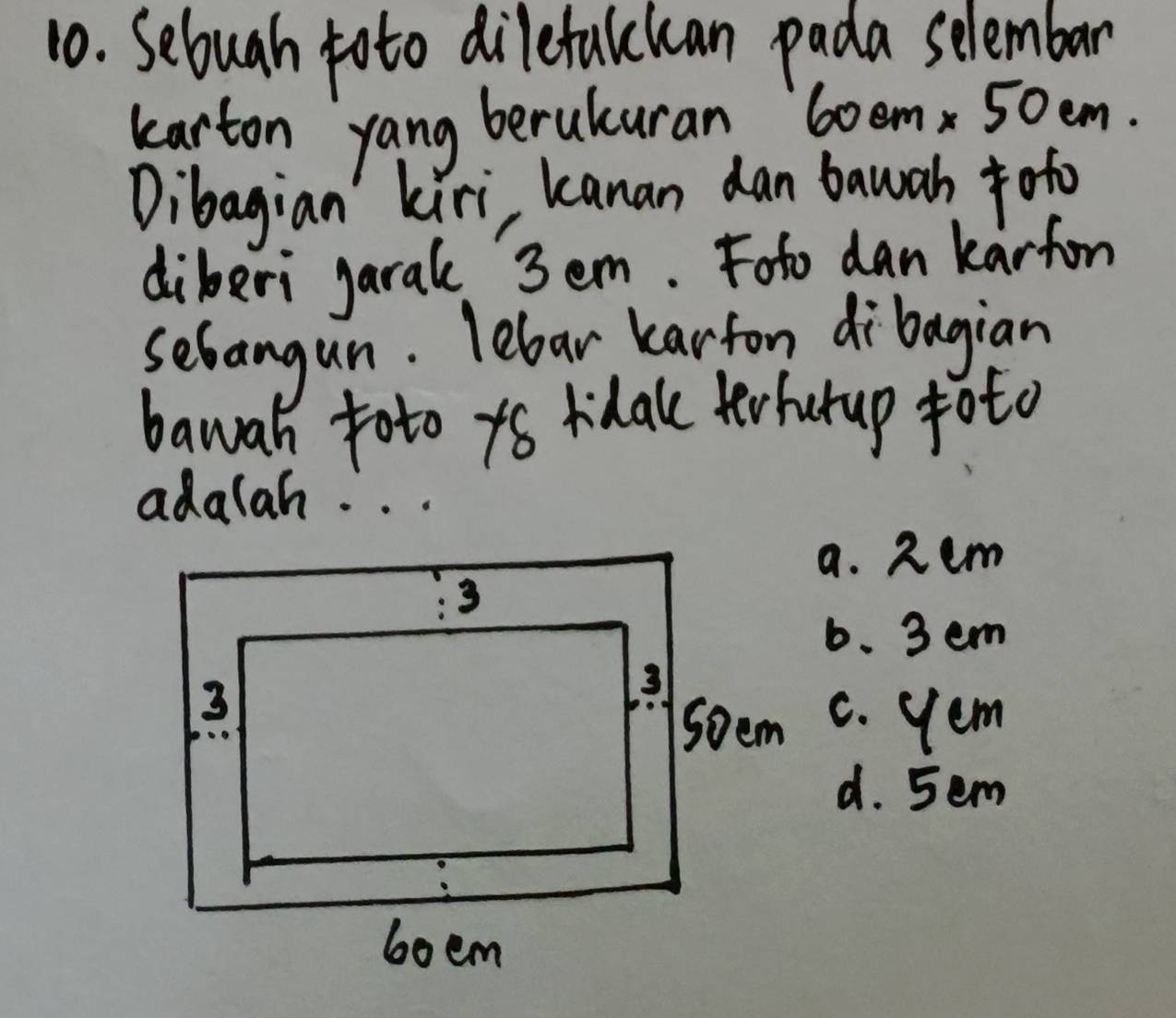 Seluah toto dilefulckan pada selembar
karton yang berukuran 6oem 50em.
Dibagian' kiri, kanan dan bawah =ofo
diberi garal 3em. Foto dan karfon
sebangun. lebar karfon dibagian
bawah toto yo ridalke tehurup toto
adalah. . .
a. 2em
6. 3 em
c. yem
d. 5em