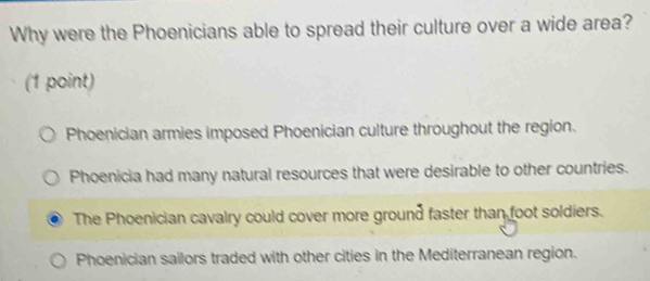 Why were the Phoenicians able to spread their culture over a wide area?
(1 point)
Phoenician armies imposed Phoenician culture throughout the region.
Phoenicia had many natural resources that were desirable to other countries.
The Phoenician cavalry could cover more ground faster than foot soldiers.
Phoenician sailors traded with other cities in the Mediterranean region.