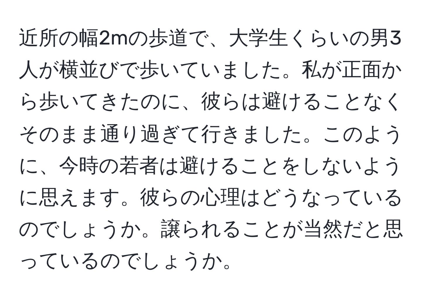 近所の幅2mの歩道で、大学生くらいの男3人が横並びで歩いていました。私が正面から歩いてきたのに、彼らは避けることなくそのまま通り過ぎて行きました。このように、今時の若者は避けることをしないように思えます。彼らの心理はどうなっているのでしょうか。譲られることが当然だと思っているのでしょうか。