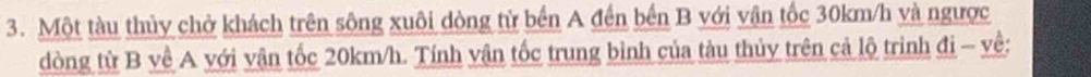 Một tàu thủy chở khách trên sông xuôi dòng tử bến A đến bến B với vận tốc 30km/h và ngược 
dòng từ B về A với vận tốc 20km/h. Tính vận tốc trung bình của tàu thủy trên cả lộ trình đi - về: