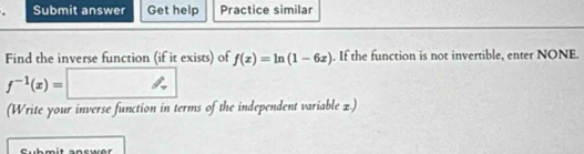 Submit answer Get help Practice similar 
Find the inverse function (if it exists) of f(x)=ln (1-6x). If the function is not invertible, enter NONE.
f^(-1)(x)=□
(Write your inverse function in terms of the independent variable x.)