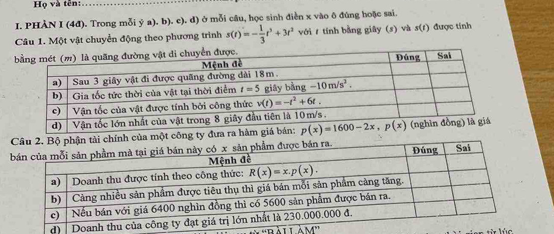 Họ và tên:
I. PHÀN I (4đ). Trong mỗi ý a). b). c). d) ở mỗi câu, học sinh điền x vào ô đúng hoặc sai.
Câu 1. Một vật chuyển động theo phương trình s(t)=- 1/3 t^3+3t^2 với  tính bằng giây (s) và s(t) được tính
ính của một công ty đ