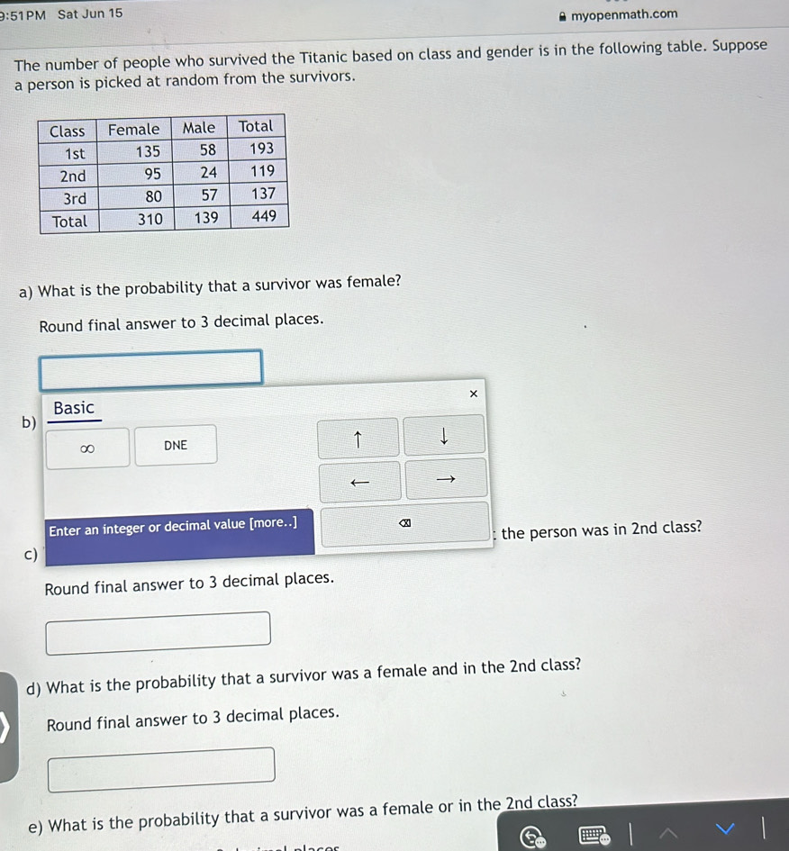 9:51PM Sat Jun 15 
myopenmath.com 
The number of people who survived the Titanic based on class and gender is in the following table. Suppose 
a person is picked at random from the survivors. 
a) What is the probability that a survivor was female? 
Round final answer to 3 decimal places. 
× 
Basic 
b) 
∞ DNE 
↑ 
Enter an integer or decimal value [more..] 
α 
c) : the person was in 2nd class? 
Round final answer to 3 decimal places. 
d) What is the probability that a survivor was a female and in the 2nd class? 
Round final answer to 3 decimal places. 
e) What is the probability that a survivor was a female or in the 2nd class?