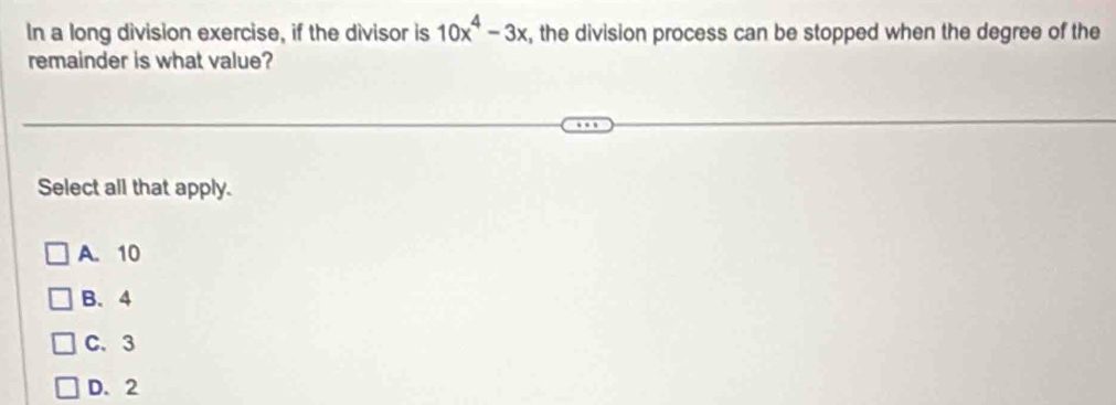 In a long division exercise, if the divisor is 10x^4-3x , the division process can be stopped when the degree of the
remainder is what value?
Select all that apply.
A. 10
B. 4
C. 3
D. 2