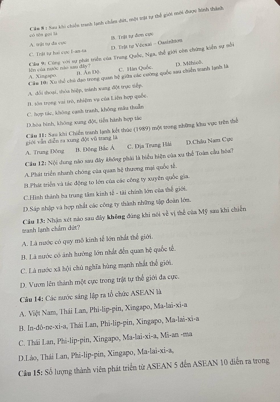 Sau khi chiến tranh lạnh chấm dứt, một trật tự thể giới mới được hình thành
có tên gọi là
A. trật tự đa cực B. Trật tự đơn cực
C. Trật tự hai cực I-an-ta D. Trật tự Vécxai - Oasinhtơn
Câu 9: Cùng với sự phát triển của Trung Quốc, Nga, thế giới còn chứng kiến sự nổi
lên của nước nào sau đây?
A. Xingapo. B. Ấn Độ. C. Hàn Quốc. D. Mêhicô.
Câu 10: Xu thế chủ đạo trong quan hệ giữa các cường quốc sau chiến tranh lạnh là
A. đối thoại, thỏa hiệp, tránh xung đột trực tiếp.
B. tôn trọng vai trò, nhiệm vụ của Liên hợp quốc.
C. hợp tác, không cạnh tranh, không mâu thuẫn
D.hòa bình, không xung đột, tiến hành hợp tác
Câu 11: Sau khi Chiến tranh lạnh kết thúc (1989) một trong những khu vực trên thế
giới vẫn diễn ra xung đột vũ trang là
A. Trung Đông B. Đông Bắc Á C. Địa Trung Hải D.Châu Nam Cực
Câu 12: Nội dung nào sau đây không phải là biểu hiện của xu thế Toàn cầu hóa?
A.Phát triển nhanh chóng của quan hệ thương mại quốc tế.
B.Phát triển và tác động to lớn của các công ty xuyên quốc gia.
C.Hình thành ba trung tâm kinh tế - tài chính lớn của thế giới.
D.Sáp nhập và hợp nhất các công ty thành những tập đoàn lớn.
Câu 13: Nhận xét nào sau đây không đúng khi nói về vị thế của Mỹ sau khi chiến
tranh lạnh chấm dứt?
A. Là nước có quy mô kinh tế lớn nhất thế giới.
B. Là nước có ảnh hưởng lớn nhất đến quan hệ quốc tế.
C. Là nước xã hội chủ nghĩa hùng mạnh nhất thế giới.
D. Vươn lên thành một cực trong trật tự thế giới đa cực.
Câu 14: Các nước sáng lập ra tổ chức ASEAN là
A. Việt Nam, Thái Lan, Phi-lip-pin, Xingapo, Ma-lai-xi-a
B. In-đô-ne-xi-a, Thái Lan, Phi-lip-pin, Xingapo, Ma-lai-xi-a
C. Thái Lan, Phi-lip-pin, Xingapo, Ma-lai-xi-a, Mi-an -ma
D.Lào, Thái Lan, Phi-lip-pin, Xingapo, Ma-lai-xi-a,
Câu 15: Số lượng thành viên phát triển từ ASEAN 5 đến ASEAN 10 diễn ra trong