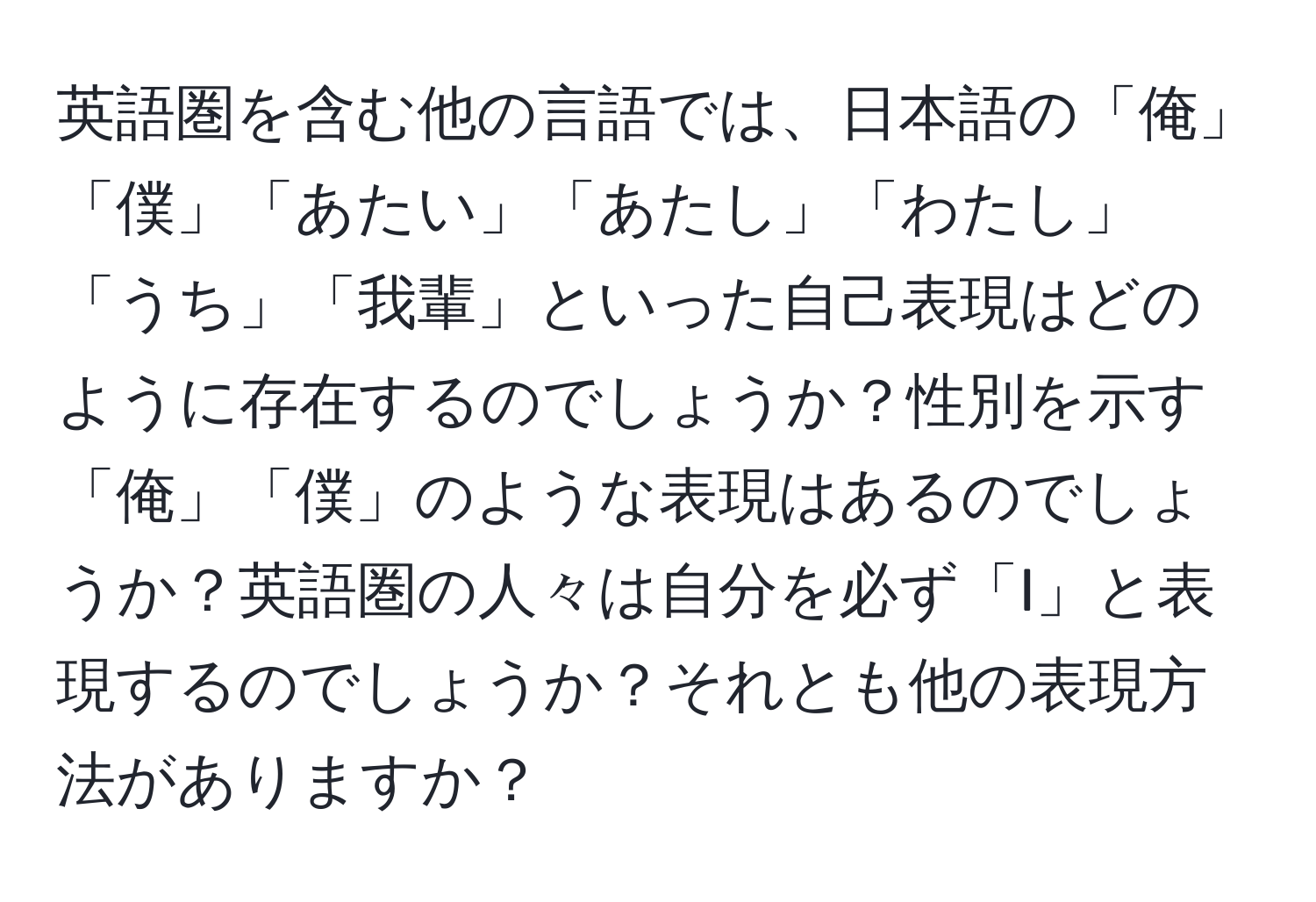 英語圏を含む他の言語では、日本語の「俺」「僕」「あたい」「あたし」「わたし」「うち」「我輩」といった自己表現はどのように存在するのでしょうか？性別を示す「俺」「僕」のような表現はあるのでしょうか？英語圏の人々は自分を必ず「I」と表現するのでしょうか？それとも他の表現方法がありますか？