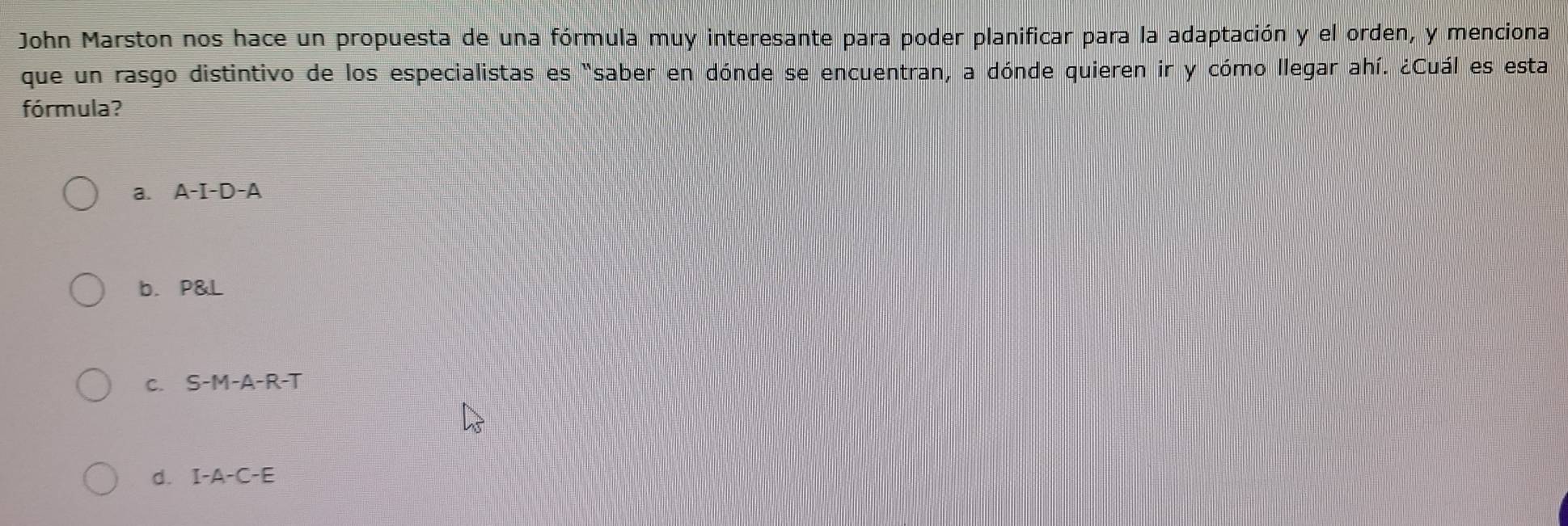 John Marston nos hace un propuesta de una fórmula muy interesante para poder planificar para la adaptación y el orden, y menciona
que un rasgo distintivo de los especialistas es "saber en dónde se encuentran, a dónde quieren ir y cómo llegar ahí. ¿Cuál es esta
fórmula?
a. A-I-D-A
b. P&L
C. S-M-A-R-T
d. I-A-C-E