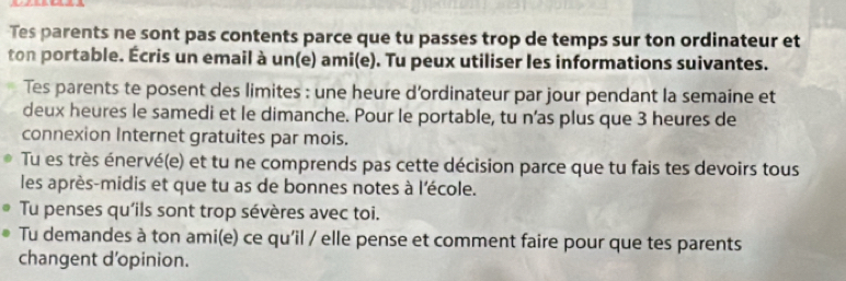 Tes parents ne sont pas contents parce que tu passes trop de temps sur ton ordinateur et 
ton portable. Écris un email à un(e) ami(e). Tu peux utiliser les informations suivantes. 
Tes parents te posent des limites : une heure d’ordinateur par jour pendant la semaine et 
deux heures le samedi et le dimanche. Pour le portable, tu n’as plus que 3 heures de 
connexion Internet gratuites par mois. 
Tu es très énervé(e) et tu ne comprends pas cette décision parce que tu fais tes devoirs tous 
les après-midis et que tu as de bonnes notes à l'école. 
Tu penses qu'ils sont trop sévères avec toi. 
Tu demandes à ton ami(e) ce qu'il / elle pense et comment faire pour que tes parents 
changent d'opinion.