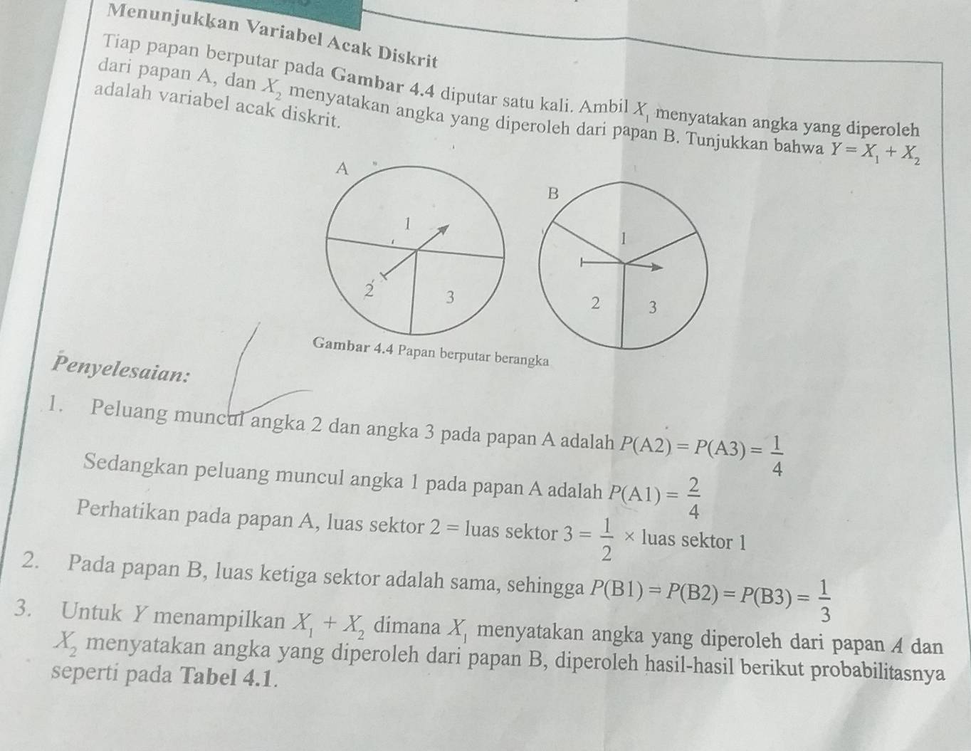 Menunjukkan Variabel Acak Diskrit 
Tiap papan berputar pada Gambar 4.4 diputar satu kali. Ambil X_1 menyatakan angka yang diperoleh 
adalah variabel acak diskrit. 
dari papan A, dan X_2 menyatakan angka yang diperoleh dari papan B. Tunjukkan bahwa
Y=X_1+X_2
ambar 4.4 Papan berputar berangka 
Penyelesaian: 
1. Peluang muncul angka 2 dan angka 3 pada papan A adalah P(A2)=P(A3)= 1/4 
Sedangkan peluang muncul angka 1 pada papan A adalah P(A1)= 2/4 
Perhatikan pada papan A, luas sektor 2= luas sektor 3= 1/2 * luas sektor 1
2. Pada papan B, luas ketiga sektor adalah sama, sehingga P(B1)=P(B2)=P(B3)= 1/3 
3. Untuk Y menampilkan X_1+X_2 dimana X_1 menyatakan angka yang diperoleh dari papan A dan
X_2 menyatakan angka yang diperoleh dari papan B, diperoleh hasil-hasil berikut probabilitasnya 
seperti pada Tabel 4.1.