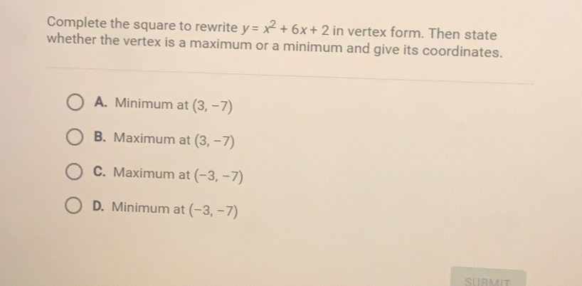 Complete the square to rewrite y=x^2+6x+2 in vertex form. Then state
whether the vertex is a maximum or a minimum and give its coordinates.
A.  Minimum at (3,-7)
B.  Maximum at (3,-7)
C.  Maximum at (-3,-7)
D.  Minimum at (-3,-7)
SUBMIT