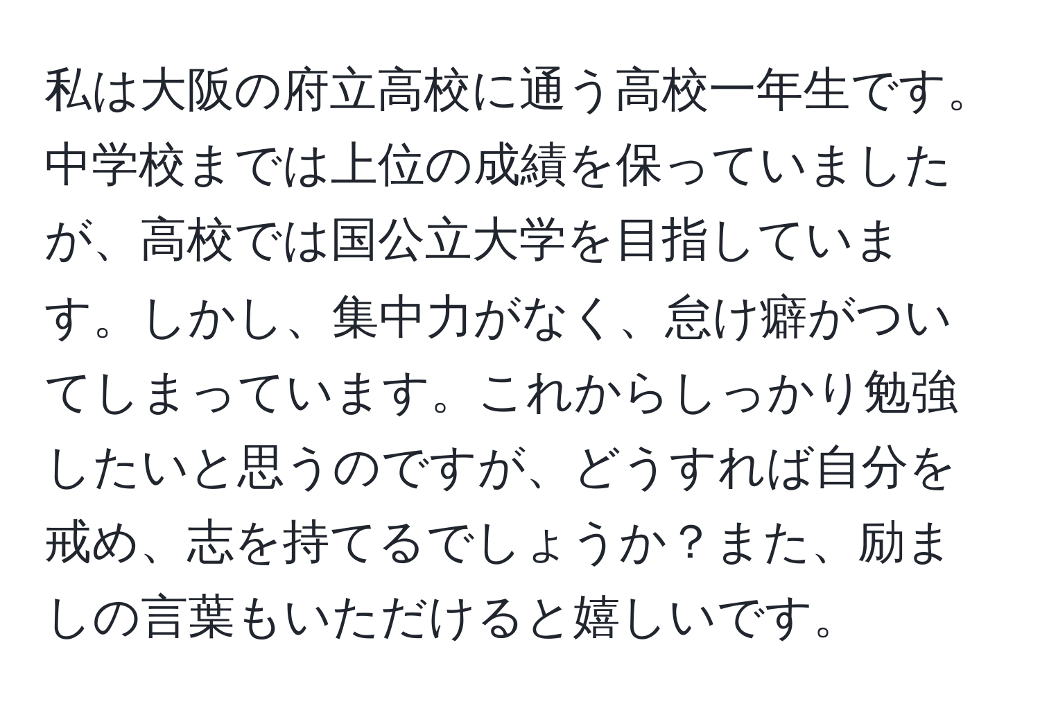 私は大阪の府立高校に通う高校一年生です。中学校までは上位の成績を保っていましたが、高校では国公立大学を目指しています。しかし、集中力がなく、怠け癖がついてしまっています。これからしっかり勉強したいと思うのですが、どうすれば自分を戒め、志を持てるでしょうか？また、励ましの言葉もいただけると嬉しいです。