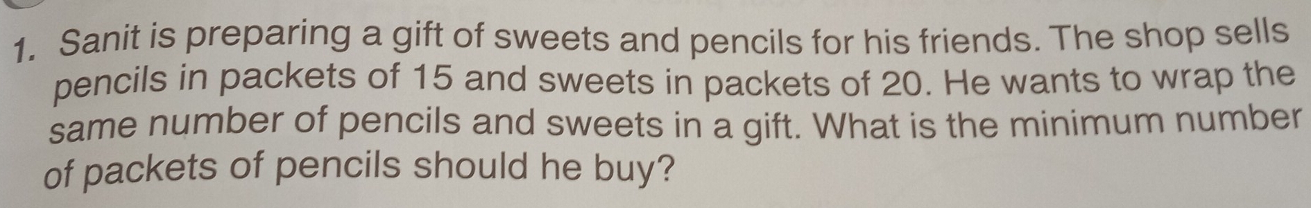 Sanit is preparing a gift of sweets and pencils for his friends. The shop sells 
pencils in packets of 15 and sweets in packets of 20. He wants to wrap the 
same number of pencils and sweets in a gift. What is the minimum number 
of packets of pencils should he buy?