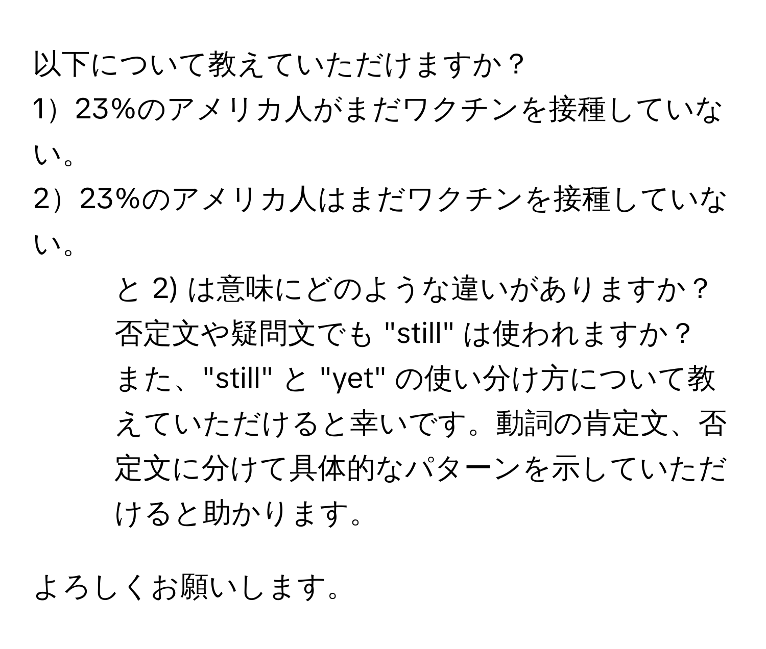 以下について教えていただけますか？  
123%のアメリカ人がまだワクチンを接種していない。  
223%のアメリカ人はまだワクチンを接種していない。  

1) と 2) は意味にどのような違いがありますか？  
否定文や疑問文でも "still" は使われますか？  
また、"still" と "yet" の使い分け方について教えていただけると幸いです。動詞の肯定文、否定文に分けて具体的なパターンを示していただけると助かります。  

よろしくお願いします。