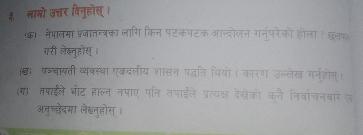 ३,ॉ लामो उत्तर दिनुहोस् । 
(क) नेपालमा प्रजातन्त्रका लागि किन पटकपटक आन्त 
गरी लेख्नुहोस् । 
(ख) पञ्चायती व्यवस्था एकदलीय शासन पद्धति थियो 
(ग) तपाईले भोट हाल्न नपाए पनि तपाईँले प्रत्यक्ष 
अनुच्छेदमा लेख्नुहोस् ।