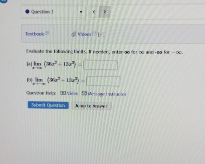 < >
Textbook Videos
Evaluate the following limits. If needed, enter oo for ∞ and -oo for —∞.
(a) limlimits _xto ∈fty (36x^2+13x^3)=□ 100
(b) limlimits _xto -∈fty (36x^2+13x^3)=□
Question Help:- Video [ Message instructor
Submit Question Jump to Answer