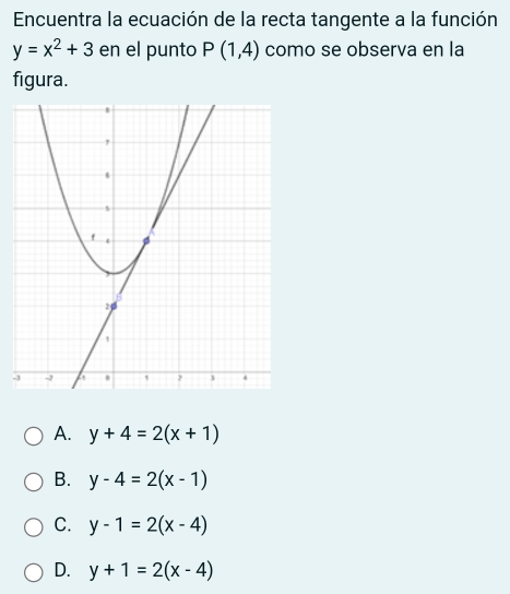 Encuentra la ecuación de la recta tangente a la función
y=x^2+3 en el punto P(1,4) como se observa en la
figura.
-
A. y+4=2(x+1)
B. y-4=2(x-1)
C. y-1=2(x-4)
D. y+1=2(x-4)