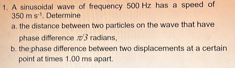 A sinusoidal wave of frequency 500 Hz has a speed of
350ms^(-1). Determine 
a. the distance between two particles on the wave that have 
phase difference π 3 radians, 
b. the phase difference between two displacements at a certain 
point at times 1.00 ms apart.