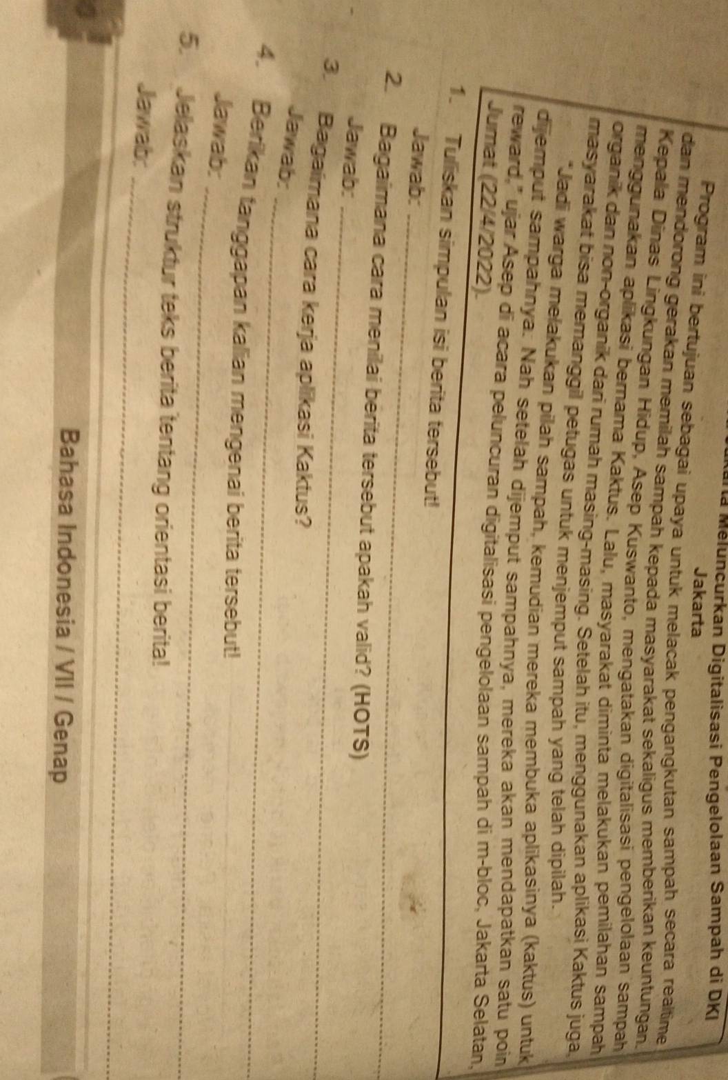 arta Méluncurkan Digitalisasi Pengelolaan Sampah di DKI 
Jakarta 
Program ini bertujuan sebagai upaya untuk melacak pengangkutan sampah secara realtime 
dan mendorong gerakan memilah sampah kepada masyarakat sekaligus memberikan keuntungan. 
Kepala Dinas Lingkungan Hidup, Asep Kuswanto, mengatakan digitalisasi pengelolaan sampah 
menggunakan aplikasi bernama Kaktus. Lalu, masyarakat diminta melakukan pemilahan sampah 
organik dan non-organik dari rumah masing-masing. Setelah itu, menggunakan aplikasi Kaktus juga, 
masyarakat bisa memanggil petugas untuk menjemput sampah yang telah dipilah. 
*Jadi warga melakukan pilah sampah, kemudian mereka membuka aplikasinya (kaktus) untuk 
dijemput sampahnya. Nah setelah dijemput sampahnya, mereka akan mendapatkan satu poin 
reward," ujar Asep di acara peluncuran digitalisasi pengelolaan sampah di m-bloc, Jakarta Selatan, 
Jumat (22/4/2022). 
1. Tuliskan simpulan isi berita tersebut! 
_ 
Jawab:_ 
2. Bagaimana cara menilai berita tersebut apakah valid? (HOTS) 
Jawab:_ 
3. Bagaimana cara kerja aplikasi Kaktus? 
_ 
Jawab: 
4. Berikan tanggapan kalian mengenai berita tersebut! 
_ 
Jawab: 
5. Jelaskan struktur teks berita tentang orientasi berita! 
_ 
Jawab: 
Bahasa Indonesia / VII / Genap