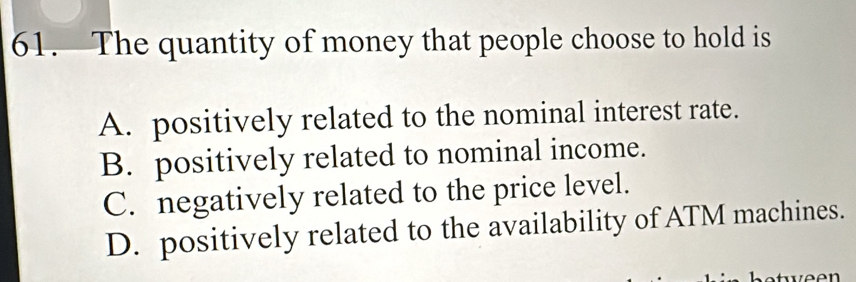 The quantity of money that people choose to hold is
A. positively related to the nominal interest rate.
B. positively related to nominal income.
C. negatively related to the price level.
D. positively related to the availability of ATM machines.