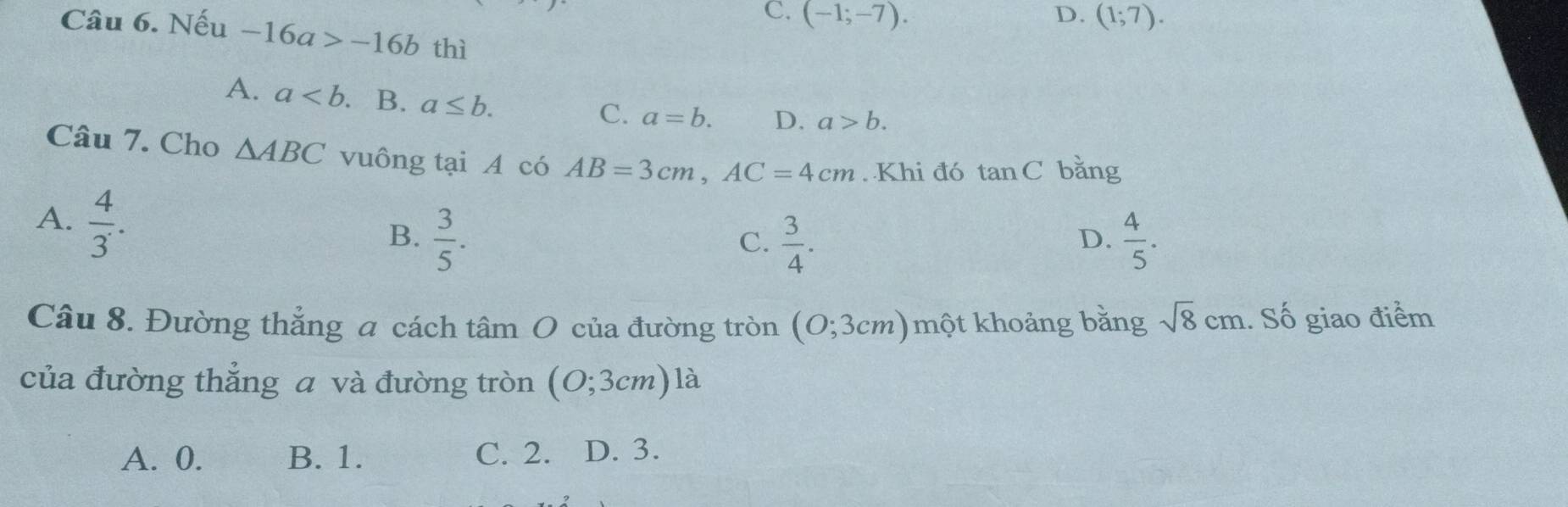 C. (-1;-7). D. (1;7). 
Câu 6. Nếu -16a>-16b thì
A. a . B. a≤ b.
C. a=b. D. a>b. 
Câu 7. Cho △ ABC vuông tại A có AB=3cm, AC=4cm. Khi đó tan C bǎng
A.  4/3 .
B.  3/5 .  3/4 .  4/5 . 
C.
D.
Câu 8. Đường thẳng a cách tâm O của đường tròn (O;3cm)mwidehat Q t khoảng bằng sqrt(8)cm. Số giao điểm
của đường thẳng a và đường tròn (O;3cm)1 · a
A. 0. B. 1. C. 2. D. 3.