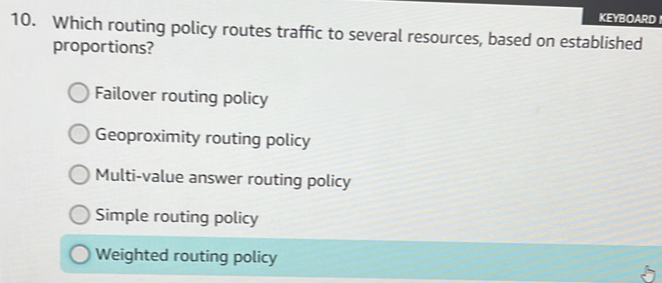 KEYBOARD
10. Which routing policy routes traffic to several resources, based on established
proportions?
Failover routing policy
Geoproximity routing policy
Multi-value answer routing policy
Simple routing policy
Weighted routing policy