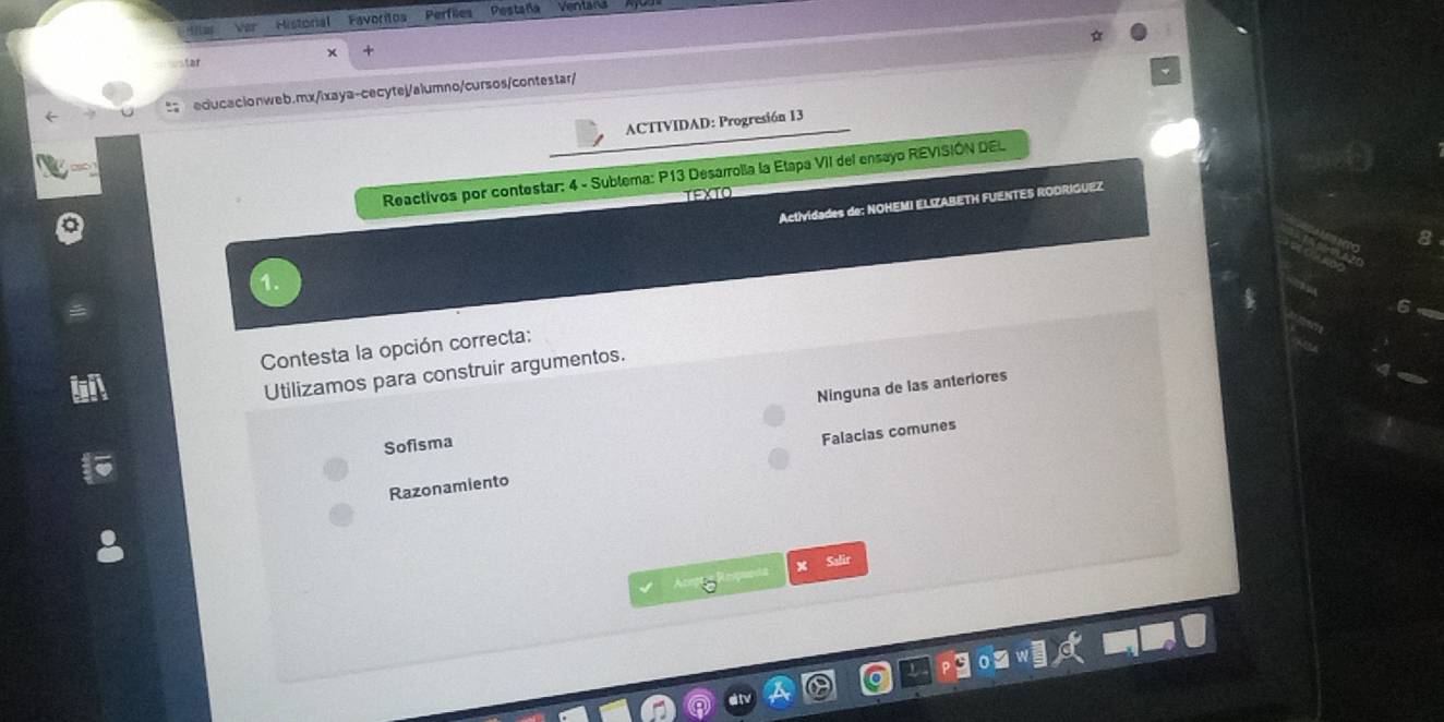 Ver Historial Pavoritos Perfiles Pestaña Ventara
x
ar
educacionweb.mx/ixaya-cecytej/alumno/cursos/contestar/
ACTIVIDAD: Progresión 13
Reactivos por contestar: 4 - Sublema: P13 Desarrolia la Etapa VII del ensayo REVISIÓN DEL
TEXTO
Actividades de: NOHEMI ELIZABETH FUENTES RODRIGUEZ
Contesta la opción correcta:
Utilizamos para construir argumentos.
Ninguna de las anteriores
Sofisma
Razonamiento Falacias comunes
X Salir