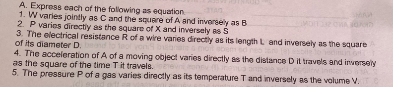 Express each of the following as equation. 
1. W varies jointly as C and the square of A and inversely as B
2. P varies directly as the square of X and inversely as S
3. The electrical resistance R of a wire varies directly as its length L and inversely as the square 
of its diameter D. 
4. The acceleration of A of a moving object varies directly as the distance D it travels and inversely 
as the square of the time T it travels. 
5. The pressure P of a gas varies directly as its temperature T and inversely as the volume V.