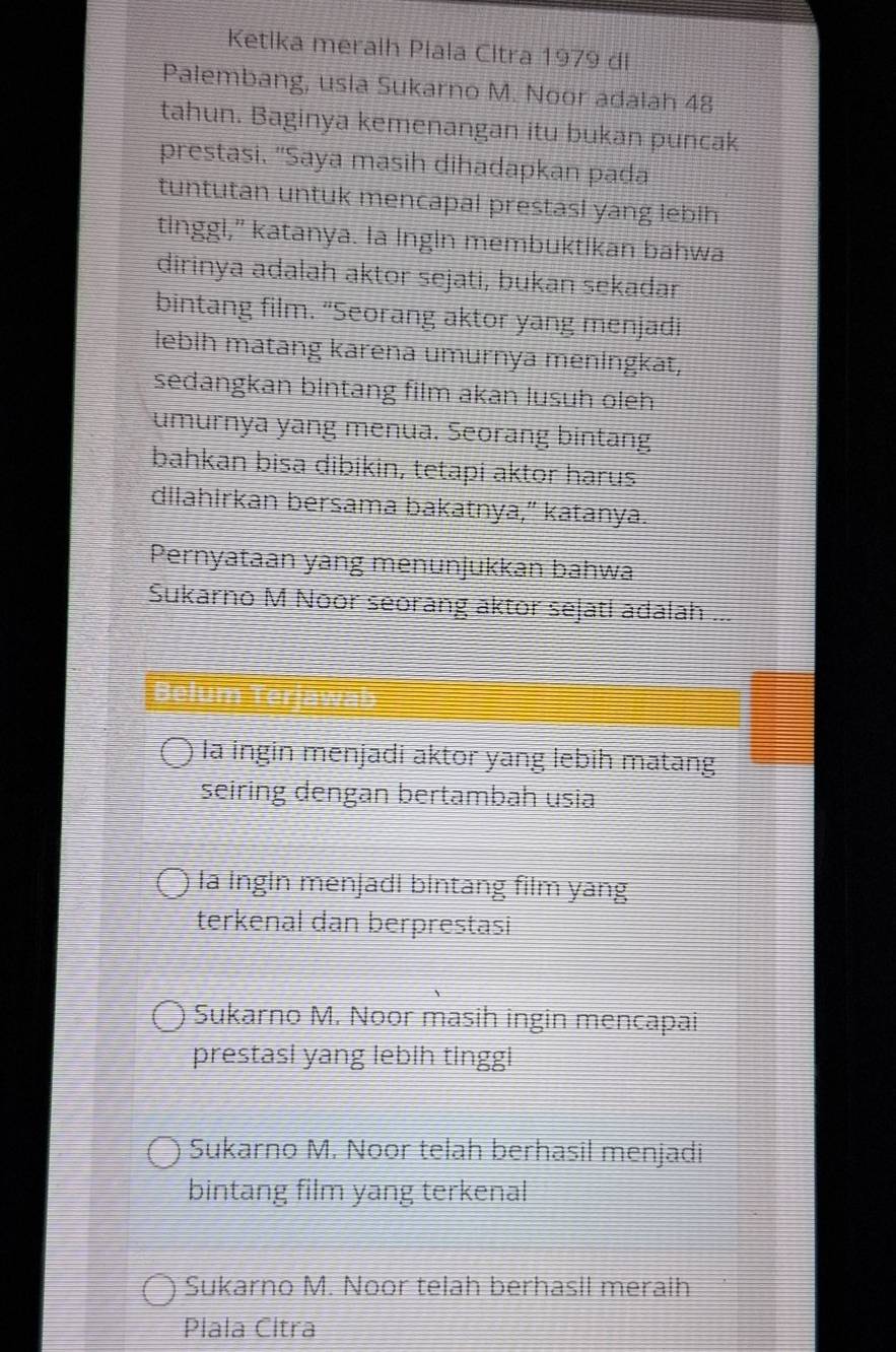 Ketika meralh Plala Citra 1979 di
Palembang, usla Sukarno M. Noor adalah 48
tahun. Baginya kemenangan itu bukan puncak
prestasi. "Saya masih dihadapkan pada
tuntutan untuk mencapal prestasl yang lebih
tinggl," katanya. la Ingin membuktikan bahwa
dirinya adalah aktor sejati, bukan sekadar
bintang film. “Seorang aktor yang menjadi
lebih matang karena umurnya meningkat,
sedangkan bintang film akan lusuh oleh
umurnya yang menua. Seorang bintang
bahkan bisa dibikin, tetapi aktor harus
dilahirkan bersama bakatnya,” katanya.
Pernyataan yang menunjukkan bahwa
Sukarno M Noor seorang aktor sejatl adalah ...
la ingin menjadi aktor yang lebih matang
seiring dengan bertambah usia
Ia Ingin menjadl bintang film yang
terkenal dan berprestasi
Sukarno M. Noor masih ingin mencapai
prestasi yang lebih tinggl
Sukarno M. Noor telah berhasil menjadi
bintang film yang terkenal
Sukarno M. Noor telah berhasil meraih
Plala Citra