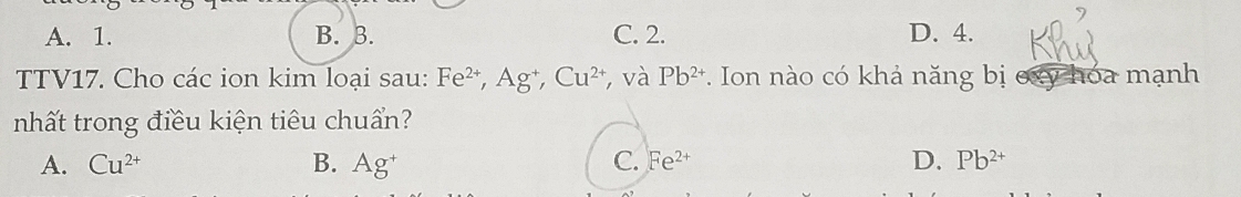 A. 1. B. 3. C. 2. D. 4.
TTV17. Cho các ion kim loại sau: Fe^(2+), Ag^+, Cu^(2+) , và Pb^(2+). Ion nào có khả năng bị oxy hóa mạnh
nhất trong điều kiện tiêu chuẩn?
C.
A. Cu^(2+) B. Ag^+ Fe^(2+) D. Pb^(2+)