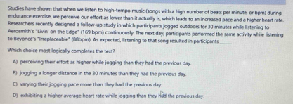 Studies have shown that when we listen to high-tempo music (songs with a high number of beats per minute, or bpm) during
endurance exercise, we perceive our effort as lower than it actually is, which leads to an increased pace and a higher heart rate.
Researchers recently designed a follow-up study in which participants jogged outdoors for 30 minutes while listening to
Aerosmith's "Livin' on the Edge" (169 bpm) continuously. The next day, participants performed the same activity while listening
to Beyoncé's "Irreplaceable" (88bpm). As expected, listening to that song resulted in participants_
Which choice most logically completes the text?
A) perceiving their effort as higher while jogging than they had the previous day.
B) jogging a longer distance in the 30 minutes than they had the previous day.
C) varying their jogging pace more than they had the previous day.
D) exhibiting a higher average heart rate while jogging than they had the previous day.