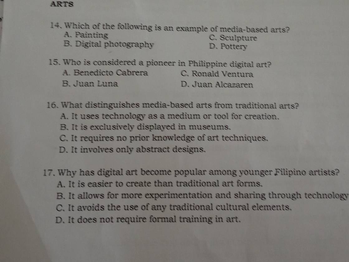 ARTS
14. Which of the following is an example of media-based arts?
A. Painting C. Sculpture
B. Digital photography D. Pottery
15. Who is considered a pioneer in Philippine digital art?
A. Benedicto Cabrera C. Ronald Ventura
B. Juan Luna D. Juan Alcazaren
16. What distinguishes media-based arts from traditional arts?
A. It uses technology as a medium or tool for creation.
B. It is exclusively displayed in museums.
C. It requires no prior knowledge of art techniques.
D. It involves only abstract designs.
17. Why has digital art become popular among younger Filipino artists?
A. It is easier to create than traditional art forms.
B. It allows for more experimentation and sharing through technology
C. It avoids the use of any traditional cultural elements.
D. It does not require formal training in art.