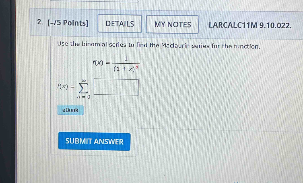 DETAILS MY NOTES LARCALC11M 9.10.022. 
Use the binomial series to find the Maclaurin series for the function.
f(x)=frac 1(1+x)^5
f(x)=sumlimits _(n=0)^(∈fty)□
eBook 
SUBMIT ANSWER