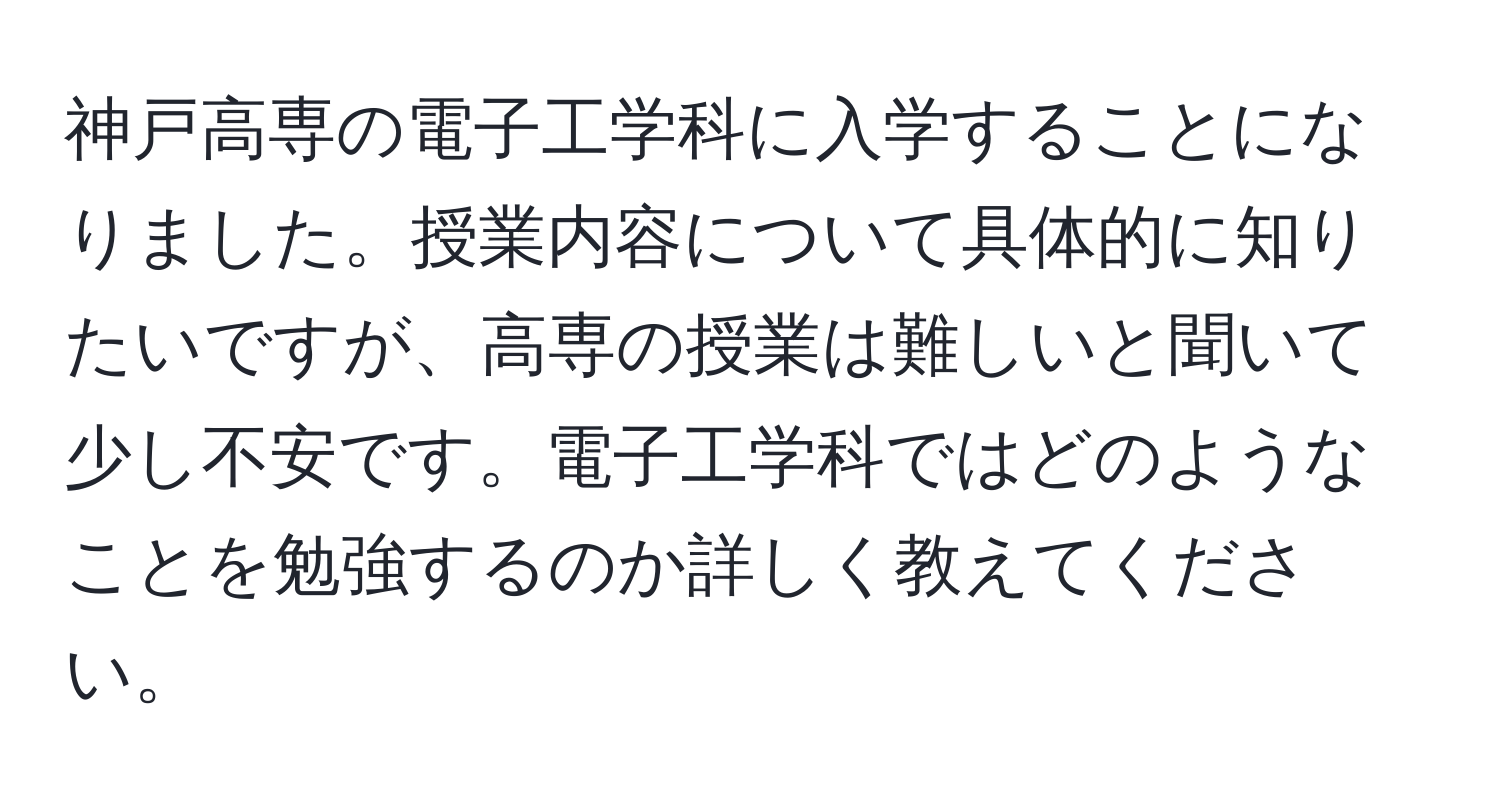 神戸高専の電子工学科に入学することになりました。授業内容について具体的に知りたいですが、高専の授業は難しいと聞いて少し不安です。電子工学科ではどのようなことを勉強するのか詳しく教えてください。