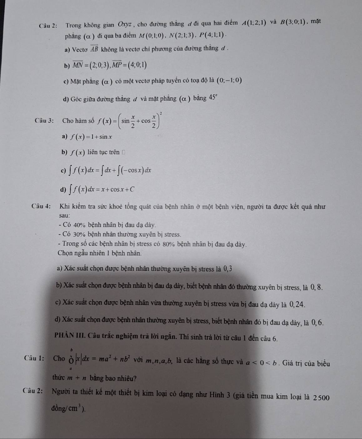 Trong không gian Oxyz , cho đường thẳng đ đi qua hai điểm A(1;2;1) và B(3;0;1) , mặt
phẳng (α ) đi qua ba điểm M(0;1;0),N(2;1;3),P(4;1;1).
a) Vectơ overline AB không là vectơ chi phương của đường thắng đ .
b) overline MN=(2;0;3),overline MP=(4;0;1)
c) Mặt phẳng (α ) có một vectơ pháp tuyến có toạ độ là (0;-1;0)
d) Góc giữa đường thẳng đ và mặt phẳng (α ) bằng 45°
Câu 3: Cho hàm số f(x)=(sin  x/2 +cos  x/2 )^2
a) f(x)=1+sin x
b) f(x) liên tục trên Đ
c) ∈t f(x)dx=∈t dx+∈t (-cos x)dx
d) ∈t f(x)dx=x+cos x+C
Câu 4: Khi kiểm tra sức khoẻ tổng quát của bệnh nhân ở một bệnh viện, người ta được kết quả như
sau:
- Có 40% bệnh nhân bị đau dạ dày.
- Có 30% bệnh nhân thường xuyên bị stress.
- Trong số các bệnh nhân bị stress có 80% bệnh nhân bị đau dạ dày.
Chọn ngẫu nhiên 1 bệnh nhân
a) Xác suất chọn được bệnh nhân thường xuyên bị stress là 0,3
b) Xác suất chọn được bệnh nhân bị đau dạ dày, biết bệnh nhân đó thường xuyên bị stress, là 0, 8.
c) Xác suất chọn được bệnh nhân vừa thường xuyên bị stress vừa bị đau dạ dày là 0, 24.
d) Xác suất chọn được bệnh nhân thường xuyên bị stress, biết bệnh nhân đó bị đau dạ dày, là 0, 6.
PHẢN III. Câu trắc nghiệm trã lời ngắn. Thí sinh trả lời từ câu 1 đến câu 6.
Câu 1: Cho delta |x|dx=ma^2+nb^2 với m,n,a,b, là các hằng số thực và a<0<b. Giá trị của biểu
thức m+n bằng bao nhiêu?
Câu 2: Người ta thiết kế một thiết bị kim loại có dạng như Hình 3 (giá tiền mua kim loại là 2500
dong/cm^3).