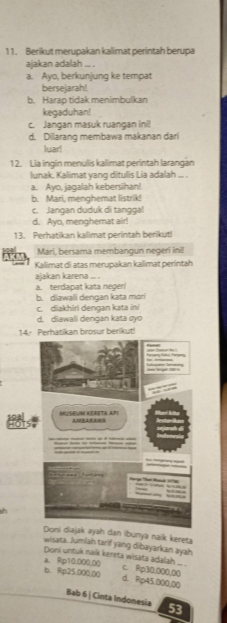 Berikut merupakan kalimat perintah berupa
ajakan adalah .. .
a. Ayo, berkunjung ke tempat
bersejarah!
b. Harap tidak menimbulkan
kegaduhan!
c. Jangan masuk ruangan ini!
d. Dilarang membawa makanan dari
luar!
1 2. Lia ingin menulis kalimat perintah larangàn
lunak. Kalimat yang ditulis Lia adalah .. .
a. Ayo, jagalah kebersihan!
b. Mari, menghemat listrik!
c. Jangan duduk di tangga!
d. Ayo, menghemat air!
13. Perhatikan kalimat perintah berikut!
Mari, bersama membangun negeri ini!
Kaliimat di atas merupakan kalimat perintah
ajakan karena .. .
a. terdapat kata negeri
b. diawali dengan kata mɑri
c. diakhiri dengan kata ini
d. diawali dengan kata cyo
14. Perhatikan brosur berikut!
ah
dan ibunya naik kereta
wisata. Jumlah tarif yang dibayarkan ayah
Doni untuk naik kereta wisata adalah ... .
a. Rp10.000,00 c. Rp30.000,00
b. Rp25.000,00 d. Rp45.000,00
Bab 6| Cinta Indonesia 53