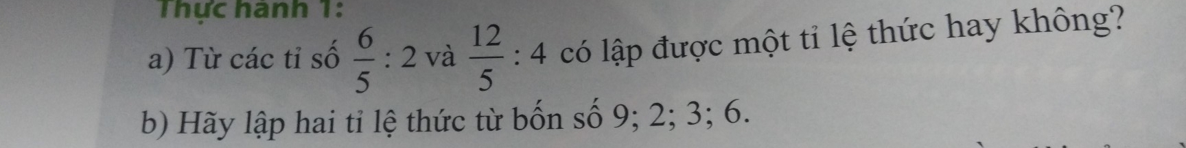 Thực hành 1: 
a) Từ các tỉ số  6/5 :2 và  12/5 :4 có lập được một tỉ lệ thức hay không? 
b) Hãy lập hai tỉ lệ thức từ bốn số 9; 2; 3; 6.