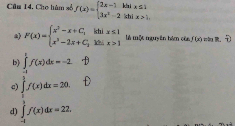 Cho hàm số f(x)=beginarrayl 2x-1khix≤ 1 3x^2-2khix>1.endarray.
a) F(x)=beginarrayl x^2-x+C_1khix≤ 1 x^3-2x+C_2khix>1endarray. là một nguyên hàm của f'(x) trên R.
b) ∈tlimits _(-1)^1f(x)dx=-2
c)
d) ∈tlimits _0^(-4)f(x)dx=20.