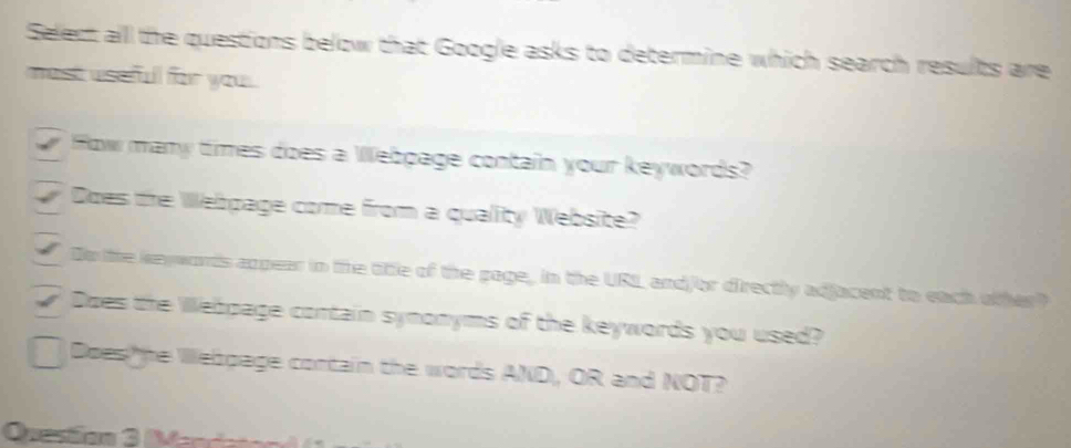 Select alll the questions below that Google asks to determine which search results are
most useful for you 
How many times does a Webpage contain your keywords?
Does the Webpage come from a quality Website?
De the keywords appear in the title of the page, in the URIL andjor directly adjacent to each oher?
Does the Wlebpage cortain synonyms of the keywords you used?
Does he Welpage contain the words AND, OR and NOT?
Quesãon 3 Merra