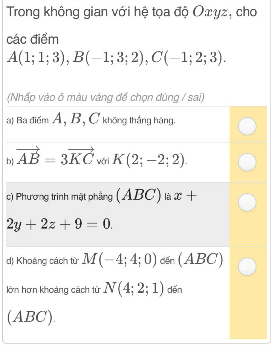 Trong không gian với hệ tọa độ Oxγz, cho 
các điểm
A(1;1;3), B(-1;3;2), C(-1;2;3). 
(Nhấp vào ô màu vàng để chọn đúng / sai) 
a) Ba điểm A, B, C không thẳng hàng. 
b) vector AB=3vector KC với K(2;-2;2). 
c) Phương trình mặt phẳng (ABC) là x+
2y+2z+9=0. 
d) Khoảng cách từ M(-4;4;0) đến (ABC)
lớn hơn khoảng cách từ N(4;2;1) đến 
(ABC).