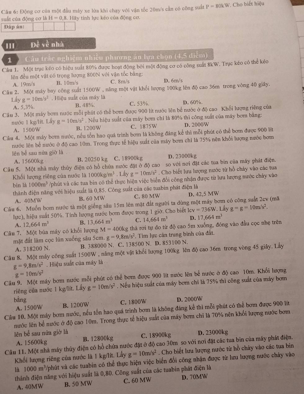 Động cơ của một đầu máy xe lửa khi chạy với vận tốc 20m/s cần có công suất P=80kW 7. Cho biết hiệu
suất của động cơ là H=0,8 3. Hãy tính lực kéo của động cơ.
Đáp án:
III Đề về nhà
1  Câu trắc nghiệm nhiều phương án lựa chọn (4,5 diễm)
Câu 1. Một trục kéo có hiệu suất 80% được hoạt động bởi một động cơ có công suất 8kW. Trục kéo có thể kéo
liên đều một vật có trọng lượng 800N với vận tốc bằng:
A. 19m/s B. 10m/s C. 8m/s D. 6m/s
Câu 2. Một máy bay công suất 1500W , nâng một vật khối lượng 100kg lên độ cao 36m trong vòng 40 giây.
Lấy g=10m/s^2. Hiệu suất của máy là
A. 5,3%. B. 48%. C. 53%. D. 60%.
Câu 3. Một máy bơm nước mỗi phút có thể bơm được 900 lít nước lên bề nước ở độ cao Khối lượng riêng của
nước 1 kg/lít. Lấy g=10m/s^2. Nếu hiệu suất của máy bơm chi là 80% thì công suất của máy bơm bằng:
A. 1500W B. 1200W C. 1875W D. 2000W
Câu 4. Một máy bơm nước, nếu tổn hao quá trình bơm là không đáng kể thì mỗi phút có thể bơm được 900 lít
nước lên bề nước ở độ cao 10m. Trong thực tế hiệu suất của máy bơm chỉ là 75% nên khối lượng nước bơm
lên bể sau nửa giờ là
A. 15600kg B. 20250 kg C. 18900kg D. 23000kg
Câu 5. Một nhà máy thủy điện có hồ chứa nước đặt ở độ cao so với nơi đặt các tua bin của máy phát điện.
Khối lượng riêng của nước là 1000kg/m^3. Lấy g=10m/s^2. Cho biết lưu lượng nước từ hồ chảy vào các tua
bin là 1000m^3 /phút và các tua bin có thể thực hiện việc biến đổi công nhận được từ lưu lượng nước chảy vào
thành điện năng với hiệu suất là 0,85. Công suất của các tuabin phát điện là
A. 40MW B. 60 MW C. 80 MW D. 42,5 MW
Câu 6. Muốn bom nước tà một giếng sâu 15m lên mặt đất người ta dùng một máy bom có công suất 2cv (mã
lực), hiệu suất 50%. Tính lượng nước bơm được trong 1 giờ. Cho biết le v=736W. Lấy g=g=10m/s^2.
A. 12,664m^3 B. 13,664m^3 C. 14,664m^3 D. 17,664m^3
Câu 7. Một búa máy có khối lượng M=400k kg thả rơi tự do từ độ cao 5m xuống, đóng vào đầu cọc nhẹ trên
mặt đất làm cọc lún xuống sâu 5cm. g=9,8m/s^2 *. Tìm lực cản trung bình của đất.
A. 318200 N. B. 388000 N. C. 138500 N. D. 853100 N.
Câu 8. Một máy công suất 1500W , nâng một vật khối lượng 100kg lên độ cao 36m trong vòng 45 giây. Lấy
g=9,8m/s^2. Hiệu suất của máy là
g=10m/s^2
Câu 9. Một máy bơm nước mỗi phút có thể bơm được 900 lít nước lên bể nước ở độ cao 10m. Khối lượng
riêng của nước 1 kg/lít. Lấy g=10m/s^2. Nếu hiệu suất của máy bơm chỉ là 75% thì công suất của máy bơm
bàng D. 2000W
A. 1500W B. 1200W C. 1800W
Câu 10. Một máy bơm nước, nếu tổn hao quá trình bơm là không đáng kể thì mỗi phút có thể bơm được 900 lít
nước lên bể nước ở độ cao 10m. Trong thực tế hiệu suất của máy bơm chỉ là 70% nên khối lượng nước bơm 
ên bể sau nửa giờ là D. 23000kg
A. 15600kg B. 12800kg C. 18900kg
Câu 11. Một nhà máy thủy điện có hồ chứa nước đặt ở độ cao 30m so với nơi đặt các tua bin của máy phát điện.
Khối lượng riêng của nước là 1 kg/lít. Lấy g=10m/s^2. Cho biết lưu lượng nước từ hồ chảy vào các tua bin
là 1000m^3 Vphút và các tuabin có thể thực hiện việc biến đổi công nhận được từ lưu lượng nước chảy vào
thành điện năng với hiệu suất là 0,80. Công suất của các tuabin phát điện là
A. 40MW B. 50 MW C. 60 MW D. 70MW