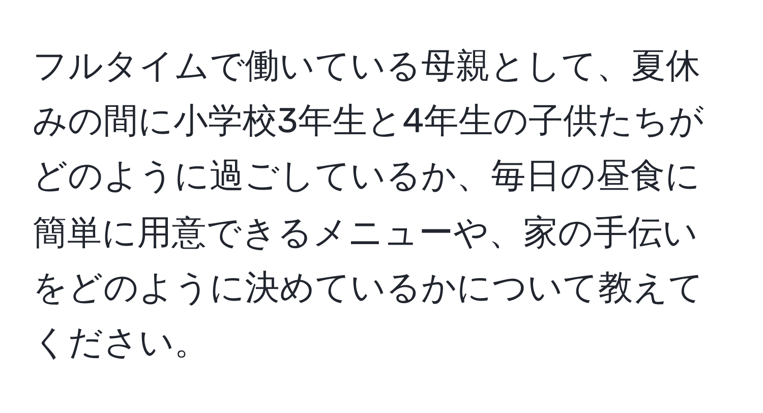 フルタイムで働いている母親として、夏休みの間に小学校3年生と4年生の子供たちがどのように過ごしているか、毎日の昼食に簡単に用意できるメニューや、家の手伝いをどのように決めているかについて教えてください。