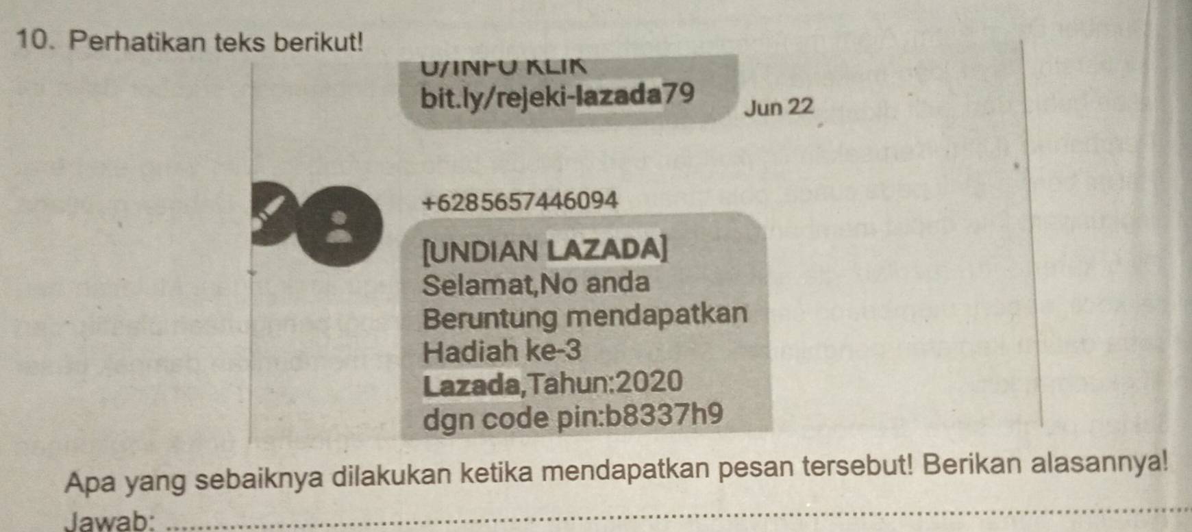 Perhatikan teks berikut! 
U/INΡÜ KLIK 
bit.ly/rejeki-lazada79 
Jun 22 
+6285657446094 
: 
[UNDIAN LAZADA] 
Selamat,No anda 
Beruntung mendapatkan 
Hadiah ke -3
Lazada,Tahun:2020 
dgn code pin:b8337h9 
Apa yang sebaiknya dilakukan ketika mendapatkan pesan tersebut! Berikan alasannya! 
Jawab: 
_