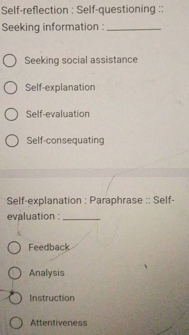 Self-reflection : Self-questioning ::
Seeking information :_
Seeking social assistance
Self-explanation
Self-evaluation
Self-consequating
Self-explanation : Paraphrase :: Self-
evaluation :_
Feedback
Analysis
Instruction
Attentiveness